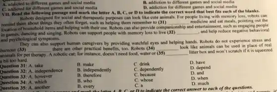 A. addicted to different games and social media
C. addicted for different games and social media
B. addiction to different games and social media
D. addiction for different games and social media
VII. Read the following passage and mark the letter A, B, C or D to indicate the correct word that best fits each of the blanks.
Robots designed for social and therapeutic purposes can look like cute animals. For people living with memory loss, robots can
remind them about things they often forget, such as helping them remember to (31) __
and entertainment, such as engaging people
medicine and eat meals out the
location of household items and helping with their use. Robots can also provide comp companionship
in games, dancing and singing can support people with memory loss to live (32) __ , and help reduce negative behavioral
and psychological symptoms.
can also support human caregivers by providing watchful eyes and helping hands. Robots do not experience stress and
burnout (33) __ there are other practical benefits, too. Robots (34) __
look like animals can be used in place of real
animals for pet therapy . A robotic cat; for instance, doesn't need food, water or (35) __
litter box and won't scratch if it is squeezed
a bit too hard.
Question 31: A. take
Question 32: A independence
Question 33: A however
Question 34: A. which
Question 35: A. another
B. make
C. drink
D. have
D. depend
B. independently
C. dependently
D. and
B therefore
C. because
B. who
C. whose
D. when
B. every
C. a
D. much
D to indicate the correct answer to each of the questions.