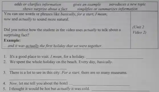 adds or clarifies information	gives an example introduces a new topic
shows surprise about a fact simplifies or summarizes information
You can use words or phrases like basically, for a start.I mean,
now and actually to sound more natural.
Did you notice how the student in the video uses actually to talk about a
surprising fact?
(Unit 2
Video 2)
Example:
__ and it was actually the first holiday that we were together.
1. It's a good place to visit. I mean, for a holiday. __
2. We spent the whole holiday on the beach. Every day , basically.
__
3. There is a lot to see in this city. For a start., there are so many museums.
__
4. Now, let me tell you about the hotel ... __
5. I thought it would be hot but actually it was cold. __