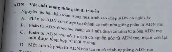 ADN - Vật chất mang thông tin di truyền
1. Nguyên tắc bán bảo toàn trong quá trình sao chép ADN có nghĩa là:
A. Phân tử ADN con được tạo thành có một nửa giống phân tử ADN mẹ
B. Phân tử ADN được tạo thành có 1 nửa đoạn có trình tự giống ADN mẹ
C. Phân tử ADN con có 1 mạch có nguồn gốc từ ADN mẹ, mạch còn lại
mới được tổng hợp từ môi trường
D. Một nửa số phân tử ADN con tạo ra có trình tự giống ADN mẹ