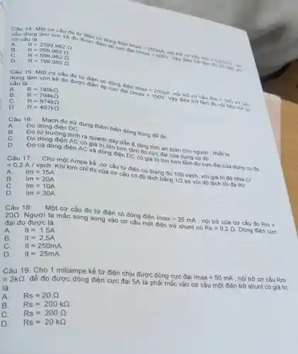 A.
dùng làm vôn kế đo được đio dòng
cực
lmax=250mA, lai Umax=600V
ọi trở cơ cấu
Rm=0.0180
cơ cấu là:
nói tiếp với
B. R=2399,982Omega R=999,982Omega 
C. R=599,982Omega 
D. R=799,982Omega 
Câu 15: Một cơ cấu đo từ
dụng làm vôn kế đo đi
được điện có dòng điện
Umax-20014 nội
Rm=1kOmega 
cơ cấu
cấu là:
Vậy điện trở tâm đo nói tiếp với có
A. R=749kOmega 
B. R=794kOmega 
C. R=974kOmega 
D. R=497kOmega 
A. Đo dòng điện DC
Câu 16:
Mạch đo sử dụng thêm biến dòng dùng để đo:
B.
Đo từ trường sinh ra giá trị (đây dẫn 8 tǎng tính an toàn cho người , thiết bị
Đo dòng điện AC có và đồng hơn tâm đo định đại
D.
Đo cả dòng điện AC và dòng điện DC có giá trị lớn hơn dụng cụ đo
Câu 17:
Cho một Ampe kế cơ cấu từ điện có thang đo 100 vạch, với giá trị độ chia CI
=0,2A/vunderset (.)(a)ch.
Khi kim chi thị của cơ cấu có độ lệch bằng
1/2
so với độ lệch tối đa thì:
A. Im=15A
B. Im=20A
C. Im=10A
D. Im=30A
Câu 18:
Một cơ cấu đo từ điện có dòng điện
lmax=25mA
, nội trở của cơ cấu đo Rm=
20Omega 
Người ta mắc song song vào cơ cấu một điện trở shunt có
Rs=0,2Omega  Dòng điện cực
đại đo được là:
A. Itapprox 1.5A
B. Itapprox 2.5A
C. Itapprox 250mA
D. Itapprox 25mA
Câu 19: Cho 1 miliampe kế từ điện chịu được dòng cực đại
Imax=50mA , nội trở cơ cấu Rm =2kOmega 
để đo được dòng điện cực đại 5A ta phải mắc vào cơ cấu một điện trở shunt có giá trị
là
A. Rsapprox 20Omega 
B. Rsapprox 200kOmega 
C. Rsapprox 200Omega 
D. Rsapprox 20kOmega