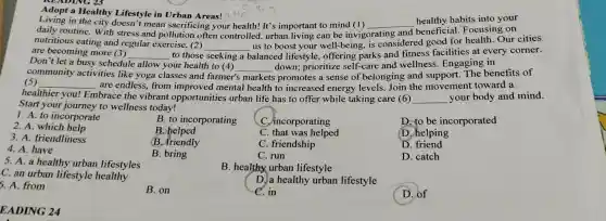 Adopt a Healthy Lifestyle in Urban Areas!
Living in the city doesn't mean sacrificing your health! It's important to mind (1) __
healthy habits into your
daily routine . With stress and pollution often controlled , urban .living can be invigorating and beneficial Focusing on
nutritious eating and regular exercise, (2)
__
us to boost your well-being,is considered good for health Our cities
are becoming more (3) __ to those seeking a balanced lifestyle offering parks and fitness facilities at every corner.
Don't let a busy schedule allow your health to (4)
s promotes a sense of belonging and support The benefits of community activities like yoga classes and farmer's
__ down;prioritize self-care and wellness . Engaging in
(5) __ are endless , from improved mental health to increased energy levels Join the movement toward a
healthier you!
Embrace the vibrant opportunities urban life has to offer while taking care (6) __ your body and mind.
Start your journey to wellness today!
1. A. to incorporate
2. A. which help
B. to incorporating
C . incorporating
D. to be incorporated
3. A friendliness
B. helped
C . that was helped
1 helping
4. A have
B . friendly
C . friendship
D
5. A. a healthy urban lifestyles
B. bring
C. run
D. catch
C. an urban lifestyle healthy
B. healthy urban lifestyle
5. A. from
B. on
D. a healthy urban lifestyle
C. in
D. of
EADING 24