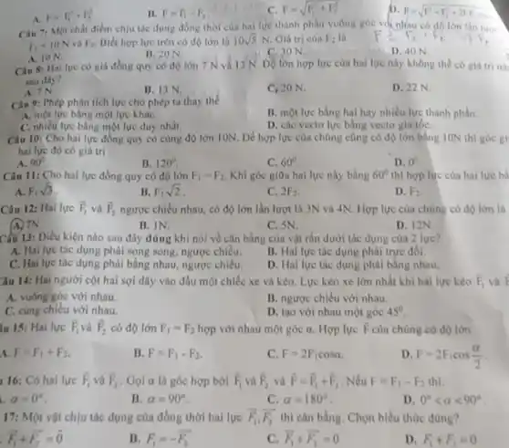 A.
F=F_(1)^2+F_(2)^2
B. F=F_(1)-F_(2)
c F=sqrt (F_(1)^2+F_(2)^2)
to
F=sqrt (F_(1)^2+F_(2)^2+2F_(1)F_(2)cosc)
Câu 7: Một chất điểm chịu tác dụng đồng thời của hai lực thành phần vuông góc và nhau có độ lớn
F_(1)=10N và F_(2) Biết hợp lực trên có dộ lớn là 10sqrt (5)N Gia tri của
F_(2) là
F_(1),F_(1),F_(t)arrow F_(2)
A. ION.
B. 20 N.
C. 30 N.
Câu 8: Hailue có giá đồng quy có độ lớn 7 N và 13 N . Độ lớn hợp lực của hai lực này không thể có giá trinh
sau day?
A. 7N
B. 13 N.
C. 20 N.
D. 22 N.
Câu 9: Phép phân tích lực cho phép ta thay the
B. một lực bằng hai hay nhiều lực thành phản
A. một lực bằng một lực kháC.
C. nhiều lực bằng một lực duy nhất.
D. các vectơ lực bằng vecto gia tốC.
Câu 10: Cho hai lực đồng quy có cùng độ lớn ION Để hợp lực của chúng cũng có độ lớn bằng ION thì góc gi
hai lực đó có giá tri
A. 90^circ 
B. 120^circ 
Câu 11: Cho hai lực đồng quy có độ lớn
C. 60^circ 
Khi góc giữa hai lực này bằng
D. 0^circ 
thì hợp lực của hai lực bà
A. F_(1)sqrt (3)
B. F_(1)sqrt (2)
C. 2F_(2)
D. A_(2)
Câu 12: Hai lực overrightarrow (F)_(1) và overrightarrow (F)_(2) ngược chiều nhau, có độ lớn lần lượt là 3N và 4N . Hợp lực của chúng có độ lớn là
B. IN.
C. SN.
D. 12N
Câu 13: Điều kiện nào sau đây đúng khi nói về cân bằng cùa vật rắn dưới tác dụng cùa 2 lure?
A. Hai lực tác dụng phải song song ngược chiều.
B. Hai lực tác dụng phải trực đối.
C. Hai lực tác dụng phải bằng nhau ngược chiều.
D. Hal lực tác dụng phải bằng nhau.
Câu 14: Hai người cột hai sợi dây vào đầu một chiếc xe và kéo. Lực kéo xe lớn nhất khi hai lực kéo overrightarrow (F)_(1)
A. vuông góc với nhau.
B. ngược chiều với nhau.
C. cùng chiêu với nhau.
D. tạo với nhau một góc 45^circ 
III 15: Hai lực overrightarrow (F)_(1) và overrightarrow (F)_(2) có độ lớn F_(1)=F_(2) hợp với nhau một góc a Hợp lực overrightarrow (F) của chúng có độ lớn
A. F=F_(1)+F_(2)
B. F=F_(1)-F_(2)
C. F=2F_(1)cosalpha 
D F=2F_(1)cos(alpha )/(2)
16: Có hai lực overrightarrow (P)_(1) và overrightarrow (F)_(2) . Gọi alpha  là góc hợp bởi overrightarrow (F)_(1) và overrightarrow (F)_(2) và overrightarrow (F)=overrightarrow (F)_(1)+overrightarrow (F)_(2) . Nếu F=F_(1)-F_(2)
a=0^circ 
B. alpha =90^circ 
C. alpha =180^circ 
D. 0^circ lt alpha lt 90^circ 
17: Một vật chịu tác dụng của đồng thời hal lực overrightarrow (F_(1)),overrightarrow (F_(2)) thì cân bằng. Chọn biểu thức đúng?
overrightarrow (F_(1))+overrightarrow (F_(2))=overrightarrow (0)
B. F_(1)=-overrightarrow (F_(2))
c overrightarrow (F_(1))+overrightarrow (F_(2))=0
D. F_(1)+F_(3)=0