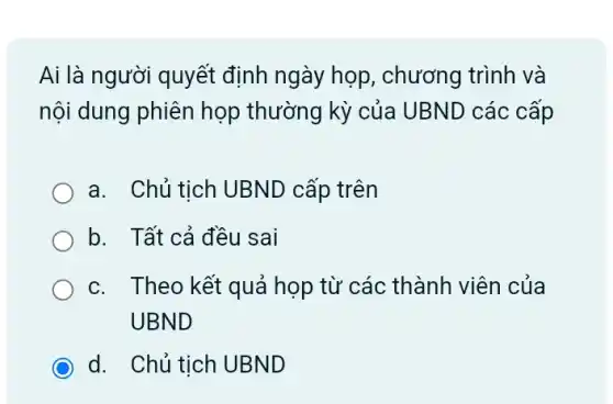 Ai là người quyết định ngày họp , chương trình và
nội dung phiên họp thường kỳ của UBND các cấp
a. Chủ tich UBNL ) cấp trên
b. Tất cả đều sai
c. Theo kết quả họp từ các thành viên của
UBND
d. Chủ tịch UBND