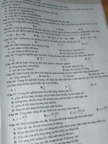 ai song cua có hiệu hau. không đổi theo thời gian.
nguồn dao động và
cơ khi
dao động và mai sóng có khi tap nhau, giao thoa đi th với nhau là hai sóng phải xuất phát từ hai
B. cùng tần số, cùng phương pha không đổi theo thời gian.
B. cùng tần số, cùng niệu số
C. cùng pha ban
D. cùng tần số gồng phương vào cùng nha không đổi theo thời gian.
tổng hợp tại trung điểm:
A. 2a
B. a.
C. 0,5a
với biên độ cực đại có hiệu khoảng cho mặt đức của hai nguồn kết hợp, cùng pha những điểm dao động D. 0.
tồng hợp tại trung điểm của AB bằng thì pha cùng biên độ a đạt tại hai điểm A và B. Biên độ của sóng
d_(2)-d_(1)=klambda 	cách từ
A.
C. d_(2)-d_(1)=2klambda 
từ vân chính giữa đến vân tối thứ 2 là
D. d_(2)-d_(1)=k(lambda )/(2).
A. 1,51
Câu 11: Gọi i là khoảng vân, kl
D. 2,5i.
B. i.
d_(2)-d_(1)=(k+(1)/(2))lambda 
Câu 12: Hiện tượng giao thoa chứng tỏ rằng
C. 21
A. ánh sáng có bản chất sóng.
C. ánh sáng có thể bị tán sắc
B. ánh sáng là sóng điện từ.
D. ánh sáng là sóng ngang.
Câu 13: Trong thí nghiệm giao thoa khe Young, khoảng cách giữa hai vân sáng cạnh nhau là
A. (lambda )/(aD)
B. (lambda a)/(D)
D. (ax)/(D)
Câu 14: Để đo bước sóng của ánh sáng người ta dùng thí nghiệm
(lambda D)/(a)
A. tổng hợp ánh sáng trắng.
C. tán sắc của Niutơn.
B. về ánh sáng đơn sắC.
D. giao thoa với khe Young.
Câu 15: Hiện tượng giao thoa ánh sáng chỉ quan sát được khi hai nguồn ánh sáng là hai nguồn
A. cùng cường độ.
B. đơn sắC.
C. kết hợp.
D. cùng màu sắC.
Câu 16: Trong thí nghiệm Young, vân sáng bậc nhất xuất hiện ở trên màn tại các vị trí mà hiệu đườn
của ánh sáng từ hai nguồn đến các vị trí đó bằng
A. lambda .
B. (lambda )/(4).
C. (lambda )/(2)
D. 2x.
Câu 17: Trong thí nghiệm giao thoa ánh sáng, khoảng vân sẽ
A. giảm đi khi tǎng khoảng cách từ màn chứa hai khe và màn quan sát.
B. không thay đổi khi thay đổi khoảng cách giữa hai khe và màn quan sát.
C. giảm đi khi tǎng khoảng cách hai khe.
D. tǎng lên khi tǎng khoảng cách giữa hai khe.
Câu 18: Công thức dùng để xác định vị trí vân sáng ở trên màn là
C. x=((2k+1)D)/(lambda )
D. x=(klambda D)/(a)
A x=(2klambda D)/(a)
B. x=((k+1)lambda D)/(a)
Câu 19: Hiện tượng nào sau đây liên quan đến hiện tượng giao thoa ánh sáng?
A. Màu sắc sặc sỡ của bong bóng xà phòng.
B. Bóng đèn trên tờ giấy khi dùng một chiếc thước nhựa chắn chùm tia sáng chiếu tới.
C. Màu sắc của ánh sáng trắng sau khi chiếu qua lǎng kính.
D. Vệt sáng trên tường khi chiếu ánh sáng từ đèn pin.
rên tưở say đây là sai khi nói về khoảng vân?
sai khai vận sáng kế tiếp.