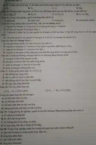 AI TẬP HOA HỌC H
áu 11: Ở điều kiện thích hợp, N_(2) thể hiện tính khử khi phản ứng với với chất nào sau đây?
A. H_(2)
B. O_(2)
C. Li.
D. Mg.
Câu 12:Nitrogen phản ứng được với tất cả các chất trong nhóm nào sau đây để tạo ra hợp chất khí?
A. Li, Mg,Al.
B. H_(2),O_(2)
C. Li, H_(2) , Al.
D. O_(2) , Ca, Mg.
Câu 13: Trong công nghiệp , người ta thường điều chế N_(2) từ
A.ammonia.
B. nitric acid.
C. không khí.
D . ammonium nitrate.
Câu 14:Trong những nhận xét dưới đây, nhận xét nào không đúng?
A. Nguyên tử nitrogen có 2 lớp electron và lớp ngoài cùng có 3 electron.
B. Số hiệu của nguyên tử nitrogen bằng 7.
C. 3 electron ở phân lớp 2p của nguyên tử nitrogen có thể tạo được 3 liên kết cộng hóa trị với các nguy
kháC.
D. Cấu hình electron của nguyên tử nitrogen là 1s^22s^22p^3 và nitrogen là nguyên tố p.
Câu 15:Phát biểu không đúng là
A. Nitrogen thuộc nhóm VA nên có hóa trị cao nhất là 5.
B. Nguyên tử nitrogen có 5 electron ở lớp ngoài cùng thuộc phân lớp 2s và 2p.
C. Nguyên tử nitrogen có 3 electron độc thân.
D. Nguyên tử nitrogen có khả nǎng tạo ra ba liên kết cộng hoá trị với nguyên tố kháC.
Câu 16: Ở nhiệt độ thường,nitrogen khá trơ về mặt hoạt động hóa học là do
A. nitrogen có bán kính nguyên tử nhỏ.
B. nitrogen có độ âm điện lớn nhất trong nhóm.
C. phân tử nitrogen có liên kết ba khá bền.
D. phân tử nitrogen không phân cựC.
Câu 17: Điểm giống nhau giữa N_(2) và CO_(2) là
A. đều không tan trong nướC.
B. đều có tính oxi hóa và tính khử.
C. đều không duy trì sự cháy và sự hô hấp.
D. đều gây hiệu ứng nhà kính.
Câu 18 : Cho các phản ứng sau:
(1) N_(2)+O_(2)xlongequal (t^circ ,xt)2NO
(2) N_(2)+3H_(2)xlongequal (t^circ )2NH_(3)
Trong hai phản ứng trên thì nitrogen
A. chỉ thể hiện tính oxi hóa.
B. chỉ thể hiện tính khử.
C. thể hiện tính khử và tính oxi hóa.
D. không thể hiện tính khử và tính oxi hóa.
Câu 19:Trong phòng thí nghiệm , người ta thu khí nitrogen bằng phương pháp dời nước vì
A. N_(2) nhẹ hơn không khí.
B. N_(2) rất ít tan trong nướC.
C. N_(2) không duy trì sự sống,sự cháy.
D. N_(2) hoá lỏng,hóa rắn ở nhiệt độ rất thấp.
Câu 20:Trong công nghiệp , phần lớn lượng nitrogen sản xuất ra được dùng để
A. làm môi trường trơ trong luyện kim , điện tử, __
B. tổng hợp phân đạm.
C. sản xuất acid nitriC.
D. tổng hợp ammonia.