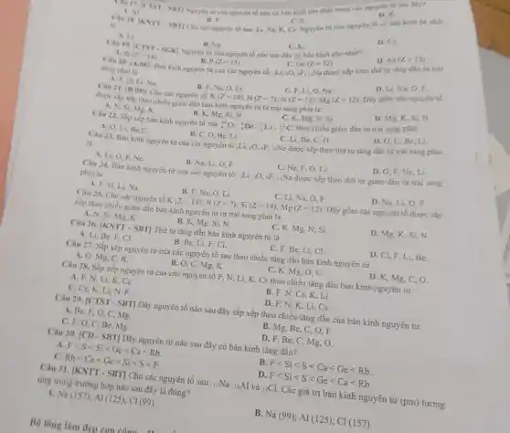 A. Al
B. P
C. 5
D.K. Tau 17. [CTST - SBT]Nguyên từ của nguyên tố nào có bán kinh lớn nhất trong các nguyên tử sau đây?
Cau 18.
vert KNTT-SBTvert 
Cho các nguyên tố sau: Li, Na, K Ca. Nguyên tứ của nguyên tố có bán kính bé nhất
là
D. Cs.
A. Li.
Câu 19.
B. Na.
Nguyên tử của nguyên tố nào sau đây có bán kính nhó nhất?
C.K.
[CTST-SGK]
D. As(Z=33)
A. Si(Z=14)
B. P(Z=15)
Bản kinh nguyên tử của các nguyên tố:
C. Ge(Z=32)
ALi,_(8)O,9F,
Câu 20. (A,08)
uNa được xếp theo thứ tự tǎng dần từ trái
sang phài là
D. Li, Na, O, F.
A. F, O, Li,Na.
B. F.Na, O, Li.
Na,O,Li, ((Z=19),N(Z=7),Si(Z=14),Mg(Z=12)
C. F, Li,O, Na.
Câu 21, (B,09) : Cho các nguyên tố: I
Dãy gồm các nguyên tố
được sắp xếp theo chiều giảm dần bán kinh nguyên tử từ trái sang phải là:
C. K, Mg, N, Si.
theo chiều giảm dần tử trái sang phải
D. Mg,K,
A. N, Si, Mg . K.
Câu 22. Sắp xếp bản kinh nguyên tử của
B. K,Mg, Si, N.
(}_(8)^16O ,"Be, Li, ()_{6)^12C
D. O, C,Be Li.
C. Li, Be, C . 0.
A. O, Li, Be,C.
B. C, O, Be, Li.
Câu 23. Bán kinh nguyên tử của các nguyên tố ;Li, sO,9F, 10Ne được xếp theo thứ tự tǎng đân từ trái sang phải
là
A. Li, O, F Ne.
B. Ne, Li, O, F.
C. Ne, F, O, Li.
D. O,F, Ne Li
Câu 24. Bán kinh nguyên tử của các nguyên tố: :Li, sO . 9F, IINa được xếp theo thứ tự giảm dân tử trái sang
phài là
A. F, O, Li . Na.
B. F, Na, O Li
C. Li, Na
D. Na, Li, O . F
Câu 25. Cho các nguyên tố K (Z=19);N(Z=7);Si(Z=14);Mg(Z=12) Dãy gồm các nguyên tố được sắp
xếp theo chiều giảm dần bán kính nguyên tử từ trái sang phải là
A. N, Si, Mg , K.
B. K, Mg, Si,N.
C. K, Mg, N, Si.
D. Mg, K, Si N
Câu 26. |KNTT - SBT] Thứ tự tǎng dần bán kính nguyên tử là
A. Li, Be, F, Cl.
B. Be, Li, F . Cl.
C. F, Be, Li , CI.
D. Cl, F, Li , Be,
Câu 27. Sắp xếp nguyên tử của các nguyên tố sau theo chiều tǎng dần bán kính nguyên tử
A. O, Mg, C , K.
B. O, C, Mg, K.
C. K, Mg , 0. C
D. K, Mg, C, O.
Câu 28. Sắp xếp nguyên tử của các nguyên tố F, N , Li, K, Cs theo chiều tǎng dần bán kính nguyên tử
A. F, N, Li, K, Cs.
B. F, N, Cs , K, Li.
C. Cs, K, Li,
D. F, N, K Li, Cs.
Câu 29. [CTST - SBT] Dãy nguyên tố nào sau đây sắp xếp theo chiều tǎng dân của bán kính nguyên tử
A. Be, F, O, C, Mg.
B. Mg, Be, C , O, F.
C. F, O, C Be,Mg.
D. F, Be, C , Mg, O.
Câu 30. [CD - SBT]Dãy nguyên tử nào sau đây có bán kính tǎng dần?
A. Flt Slt Silt Gelt Calt Rb
B Flt Silt Slt Calt Gelt Rb
C. Rblt Calt Gelt Silt Slt F
D Flt Silt Slt Gelt Calt Rb
Câu 31. [KNTT-SBT] Cho các nguyên tố sau: 11Na, 13Al và (}_{17)Cl . Các giá trị bán kính nguyên tử (pm) tương
ứng trong trường hợp nào sau đây là đúng?
Na(157);Al(125);Cl(99)
B Na(99);Al(125);Cl(157)