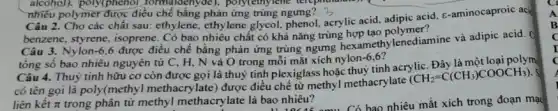 alcohol). poly(phenol formaldenyde), poly(ethy lene terepm
nhiêu polymer được điều chế bằng phản ứng trùng ngưng? 3
Câu 2. Cho các chất sau.ethylene, ethylene glycol.acrylic acid, adipic acid, e -aminocaproic aci
benzene, styrene, isoprene . Có bao nhiêu chất có khả nǎng trùng hợp tạo polymen
Câu 3. Nylon -6.6
được điều chế bằng phản ứng trùng ngưng hexamethylenediamine và adipic acid.
tổng số bao nhiêu nguyên tử C, H , N và O trong mỗi mắt xích nylon
-6,6
Câu 4. Thuỷ tinh hữu cơ còn được gọi là thuỷ tinh plexiglass hoặc thuỷ tinh acrylic. Đây là polyme
có tên gọi là poly(methyl methacry late)được điều chế từ methyl methacrylate
(CH_(2)=C(CH_(3))COOCH_(3))
liên kết pi  trong phân tử methyl methacrylate là bao nhiêu?
B