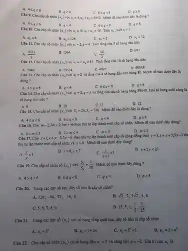 A. Aleqslant qlt 6
B. qlt 4
C. 6leqslant qlt 8
D. 928
Câu 9. Cho cấp số nhân
(u_(n)) với u_(1)=4,u_(2)+u_(4)=2952 Mệnh đề nào dưới đây là đúng ?
A. Aleqslant qlt 6
B. qlt 4
C. 6leqslant qlt 8
D. 928
Câu 10. Cho cấp số nhân (u_(n)) với u_(3)=16,u_(2)+u_(4)=40 Tính u_(6) , biết qlt 1
A. u_(6)=8
B. u_(6)=128
C. u_(6)=2
D. u_(6)=32
Câu 11. Cho cấp số nhân (u_(n)) với u_(1)=2,q=4 . Tính tổng của 5 số hạng đầu tiên
A. (1023)/(2)
B. 1364
C. (341)/(2)
D. 682
Câu 12. Cho cấp số nhân (u_(n)) với u_(1)=2,u_(4)=54
. Tính tổng của 10 số hạng đầu tiên
A. 2046
B. 29524
C. 4092
D. 59048
Câu 13. Cho cấp số nhân (u_(n)) với u_(1)=2
và tồng của 4 số hạng đầu tiên bằng 80. Mệnh đề nào dưới đây là
đúng ?
A. 4leqslant qlt 6
B. qlt 4
C. 6leqslant qlt 8
D. 928
Câu 14. Cho cấp số nhàn (u_(n)) với u_(1)=2,q=3
và tổng của các số hạng bằng 59048 . Hỏi số hạng cuối cùng là
số hạng thứ mấy ?
A.9
B. 10
C. 11
D. 12
Câu 15. Cho cấp số nhân (u_(n)) với S_(3)=26,S_(6)=728 Mệnh đề nảo dưới đây là đúng ?
B. 6leqslant qlt 8
D. qgeqslant 8
A. 4leqslant qlt 6
C. qlt 4
Câu 16. Cho m-2;3m+2;9m+46
theo thứ tự lập thành một cấp số nhân Mệnh đề nào dưới đây đúng?
A. 4lt mleqslant 5
B. 2lt mleqslant 4
C. mgt 5
D. mleqslant 2
Câu 17. Cho x+1;x+y-3;3y-6 theo thứ tự lập thành một cấp số cộng đồng thời y+3;x+y+5;5x-1 the
thứ tự lập thành một cấp số nhân và xgt 0 . Mệnh đề nào dưới đây đúng?
A. (x)/(y)lt 1
B. xgt 8,ygt 7
C (y)/(x+1)gt 1
D x+2ylt 21
Câu 19. Cho cấp số nhân số (u_(n)) với (S_(3))/(S_(6))=(1)/(28) . Mệnh đề nào dưới đây đúng ?
A. 4leqslant qlt 6
B. 6leqslant qlt 8
C. qlt 4
D. qgeqslant 8
Câu 20. Trong các dãy số sau, dãy số nào là cấp số nhân?
A. 128; -64 ; 32; -16 8.
B. sqrt (2) : 2: 2sqrt (2) ; 4; 8.
C. 5; 6; 7 : 8: 9.
D. 15; 5 ; 1; (1)/(5);(1)/(25)
Câu 21. Trong các dãy số (u_(n)) với số hạng tổng quát sau, dãy số nào là cấp số nhân
A. u_(n)=5^n
B. u_(n)=1+5n
C. u_(n)=5^n+1
D. u_(n)=5+n^2
Câu 22. Cho cắp số nhân (u_(n)) có số hạng đầu u_(1)=2 và công bội q=-2 . Giá trị của u_(5) là