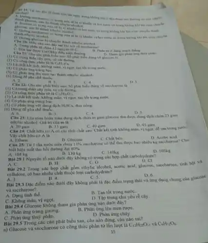 aloohol?
Tai sao khi de đoạn mia tàu ngày trong không khí ô dầu đoạn mà thường có mai ethylie
thanh glucose
thành ethylie alen vi khuẩn và hơi nước có trong không khí lên men chuyen
glucose, sau do thanh ethylic alcohot.
có trong không khi lên men chuyen thành
trong mia se bi vi khuẩn và hoi nước có trong không khi lên men chuyen
thanh ethylie
Câu 20ng glucose bị chuyển thành ethylie alcohol
đây sai khi nói về saccharose?
A. Trong phin to chữa 12 nguyên từ c
11. Phân từ o dạng mạch thẳng
C. Hoa tan duroe
Cu(OH)_(2)
điều kiện thường
D. Tham gin phan ứng thủy phân
Câu 211 Cho các phát biểu sau: Số phát biểu đúng về glucose là
(1) Có trong thân cây min,cai đường.
__
(2) Có công thức phân từ là
C_(4)H_(12)O_(6)
(3) LA chat ket tinh không màu, vị ngot, tan thet trong nuróe.
(4) Có phàn ứng trǎng bọC.
(3) Có phàn ứng lên men tạo thành ethylic alcohol
(6) Dùng để pha chế thuốC.
A. 2.
B. 3.
D 5
Câu 221 Cho các phát biểu sau: Số phát biểu đúng về saccharose la
C. 4
(1) Có trong thân cây mía, cù chi đường, __
(2) Có công thức phân từ là C_(12)H_(22)O_(11)
(3) Là chất kết tinh không màu, vị ngọt.tan tot trong nuroc
(4) Có phản ứng trắng baC.
(5) Có phản ứng với dung dich H_(2)SO_(4) đun nóng
(6) Dùng để pha chế thuốC.
A. 6.
B. 3.
C. 4
D. 5
Câu 23: Lên men hoàn toàn dung dịch chứa m gam glucose thu được dung dịch chứa 23 gam
ethylic alcohol. Giá trị của m là
B. 35 gam
D. 45 gam
A. 30 gam
Câu 24: Chất hữu cơ A có các tính chất sau: Chất kết tính không màu.vị ngọt, để tan trong nướC.
Vậy chất hữu cơ Ala
B. Glucose
C. Chất béo
D Acetic acid
A. Ethane
Câu 25: Từ 1 tần nước mía chứa 13% 
saccharose có thể thu được bao nhiêu kg saccharose?Cho
biết hiệu suất thu hồi đường đạt 80% 
A. 104 kg
B. 130 kg
C. 140kg
D. 103kg
Bài 29.1 Nguyên tố nào dưới đây không có trong các hợp chất carbohydrate?
D.Cl
Bài 29.2 Trong các hợp chất gồm cthylic alcohol, acetic acid, glucose.saccharose, tinh bột và
A.C.
B. H.
C. 0
cellulose, có bao nhiêu chất thuộc loại carbohydrate?
D. 6
A. 3.
B. 4.
C. 5
Bài 29.3 Đặc điểm nào dưới đây không phải là đặc điểm trạng thái và ứng dụng chung của glucose
và saccharose?
A. Dạng tinh thể.
B. Tan tốt trong nướC.
C. Không màu, vị ngọt.
D. Tập trung chù yếu rễ cây.
Bài 29.4 Glucose không tham gia phản ứng nào dưới đây?
A. Phản ứng trắng gương.
B. Phản ứng lên men rurgu.
C. Phản ứng thuỳ phân.
D. Phàn ứng cháy
Bài 29.5 Trong các câu phút biểu sau câu nào đúng, câu nào sai?
a) Glucose và saccharose có công thức phân tử lần lượt là
C_(12)H_(22)O_(11) và C_(6)H_(12)O_(6)
15