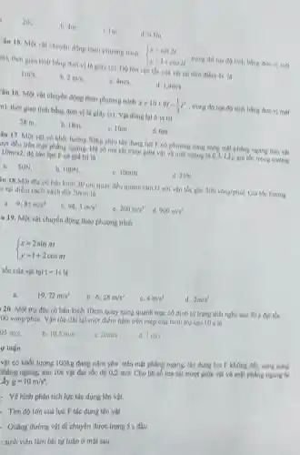 am
b. am
1m
d. 0,5m
Câu 18. Một vật chuyển động theo phương trinh  ) x=sin2t y=1+cos2t  ... trong do tou do tinh bằng don vi met
m), thời gian tinh bằng don vị là Biay (n)	cúa vôt tai thời diem 5s in
1m/s
b. 2m/s
4m/s.
d 1,4m/s
Yâu 16. Một vật chuyển động theo phương trinh x=10+9t-(1)/(3)t^3 trong đó toa độ tính bằng đơn vị mét
n), thời gian tính bằng đơn vị là giay (a)	vi tri
28 m
b. 18m
c. 10m.
d. Om.
âu 17. Một vật có khối lượng 50kg chịu tác dụng lực P có phương song song một phẳng ngang làm vật
rơt đều tròn mặt phẳng ngang. Hệ số ma sát truot giữa vật và một ngang là 0,2. Lấy gia tốc trong trương
10m/s2 độ lớn lực F có giá trị là
a. SON
b. IOON.
6. 1000N
d.25N
lu 18.Một đĩa có bán kinh 30 em quay dou quanh tâm O với vận toe goe 300vong/phits. Gia tóc hướng
h tại điểm cách vành đĩa 20cm là
a. 9.85m/s^2
b. 98,5m/s^2
200m/s^2
d 900m/s^2
u 19. Một vật chuyển động theo phương trình
 ) x=2sinpi t y=1+2cospi t 
tốc của vật tại tequiv 1s là
19,72m/s^2
b. 6,28m/s^2
e 4m/s^2
d. 2m/s^2
a.
120. Một trụ đặc có bán kính 10cm quay xung quanh trục cb định từ trạng thái nghi sau 30 s
00vacute (o)ng/phacute (a)t.
Vận tốc dài tại một điểm nắm trên mép của hình trụ sau 10 s la
05m/s
b. 10.5m/s
1013/3
d 1in/s
vật có khối lượng 100kg đang nắm yên trên mặt phẳng ngang, tác dung lực F không đối, song song
phẳng ngang, sau 10s vật đạt tốc độ
0,2m/s.
Cho hệ số ma sát trượt giữa vật và mặt phẳng ngang là
g=10m/s^4
- Vẽ hình phân tích lực tác dụng lên vật.
Tìm độ lớn cúa lực F tác dụng lên vật
Quãng đường vật đi chuyển được trong 5 s đầu
: sinh viên làm bài tự luận ở mặt sau
yluận