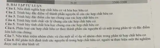 Amine
B. BÀI TẬP TỰ LUẬN
Câu 1. Nếu định nghĩa hợp chất hữu cơ và hóa học hữu cơ.
Câu 2. Trình bày đặc điểm về thành phần nguyên tố của các hợp chất hữu cơ.
Câu 3. Trình bày đặc điểm cấu tạo chung của các hợp chất hữu cơ.
Câu 4. Trình bày tinh chất vật lý chung của các hợp chất hữu cơ.
Câu 5. Trình bày tính chất hóa học chung của các hợp chất hữu cơ.
Câu 6. Phân loại các hợp chất hữu cơ theo thành phần các nguyên tố có mặt trong phân tử và đặc điểm
liên kết của chủng.
Câu 7. Nêu khái niệm nhóm chức và cho một số ví dụ về nhóm chức trong phân tử hợp chất hữu cơ.
Câu 8. Để phân tích định tính các nguyên tố trong hợp chất hữu cơ, người ta thực hiện một thí nghiệm
được mô tả như hình vẽ:
N-H