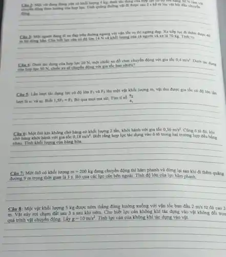 đang đứng yên có khối lượng 4 kg.duntitic dung cua hợp lực có độ lớn bằng SO N đường vật đi được sau 2 s kể từ lúc vật bắt đầu chuyển
__
với vận vo
Cho bilet lye can có colon 14 N và khối lượng của cả người và xe là 70 kg Tinh ve
được 40
Chu 4: Duch the dung của hợp lực 20 N, một chiếc xe đồ chơi chuyển động với gia tốc
0,4m/s^2
Dưới tác dung uyên động với gia tốc 04 mvs" Duth the change
__
Chu 5: Lần lượt tác dụng lực có độ lớn
F_(1) và F_(2) lên một vật khối lượng m, vật thu được gia tốc có độ lớn lần
hrot là a; và a. Biết 1,5F_(1)=F_(2) Bó qua mọi ma sát. Tìm ti số (a_(2))/(a_(1))
Câu 6: Một ôtô khi không chở hàng có khối lượng 2 tấn, khởi hành với gia tốc
0,36m/s^2 Cũng ô tô 46. khi
chở hàng khởi hành với gia tốc
0,18m/s^2 Biết rằng hợp lực tác dụng vào ô tô trong hai trường hợp đều bằng
nhau. Tinh khối lượng của hàng hóa.
Câu 7: Một ôtô có khối lượng m=200kg đang chuyển động thì hãm phanh và dừng lại sau khi đi thêm quãng
đi thêm quãng
__
Câu 8: Một vật khối lượng 5 kg được ném thẳng đứng hướng xuống với vận tốc ban đầu 2m/s từ độ cao 2
m. Vật này rơi chạm đất sau 3 s sau khi ném. Cho biết lực cản không khí tác dụng vào vật không đổi tron
quá trình vật chuyển động. Lấy g=10m/s^2 Tính lực cản của không khí tác dụng vào vật.