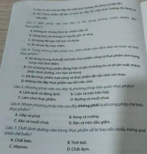 đa đang và hấp dân.
ta các mòn ǎn đây đủ chất dinh dường, thát dinh dường đa dạng và
hip din
Câu 3. Biện pháp nào sau day có toc dung phong tranh nhiêm độc
thực phẩm?
A. Khong an nhing thức ǎn nhiếm độc tố.
B. Dùng thucǎn không có nguốn gốc ro ràng.
C. Sử dung đô hộp hết hạn sư dung.
D. An khoal tây moc mám.
Càu 4. Trong nhùng biện pháp sau, biện pháp nào đàm bảo an toàn vệ sinh
thực phắm?
A. Sửdung chung thớt để chế biến thực phẩm sống và thực phẩm chín trong
cùng một thời điếm.
B. Chỉ sử dụng thực phẩm đóng hộp có ghi rõ thông tin cơ sở sản xuất thành
phần dinh dường, còn hạn sử dụng.
C. Đé lần thục phẩm tươi sống và thực phẩm đã nấu chín với nhau.
D. Không che đậy thực phẩm sau khi nấu chín.
Câu 5. Phương pháp nào sau đây là phương pháp bảo quản thực phẩm?
B. Luộc và trộn hỗn hợp.
A. Làm lanh và đông lạnh.
D. Nướng và muối chua.
C. Làm chín thực phấm.
Câu 6. Nhóm phương pháp nào sau đây không phải là phương pháp chế biến
thực phẩm?
B. Rang và nướng.
A. Uớp và phơi.
D. Rán và trộn dầu giấm.
C. Xào và muối chua.
Câu 7. Chất dinh dưỡng nào trong thực phẩm dễ bị hao tổn nhiều trong quá
trình chế biến?
A. Chất béo.
B. Tinh bột.
C. Vitamin.
D. Chất đạm.