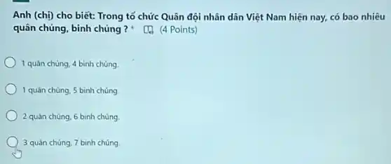 Anh (chị) cho biết:Trong tố chức Quân đội nhân dân Việt Nam hiện nay, có bao nhiêu
quân chủng, binh chủng ? (4 Points)
1 quản chùng, 4 binh chủng
1 quân chúng, 5 bình chúng
2 quân chúng, 6 binh chủng.
3 quản chủng, 7 bình chúng.