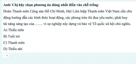 Anh/ Chị hãy chọn phương án đúng nhất điền vào chỗ trống:
Đoàn Thanh niên Cộng sản Hồ Chí Minh, Hội Liên hiệp Thanh niên Việt Nam cân chủ
động hướng dẫn các hình thức hoạt động, các phong trào thi đua yêu nước , phát huy
tài nǎng sáng tạo của __ vì sự nghiệp xây dựng và bảo vệ Tổ quốc xã hội chủ nghĩa
A) Thiếu niên
B) Tuôi trẻ
C) Thanh niên
D) Thiếu nhi