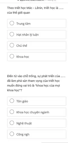 apps.ints.hotech.edu.vn =Rieng tu
Theo triết học Mác - Lênin, triết học là __
của thế giới quan
Trung tâm
Hạt nhân lý luận
Chủ thể
Khoa học
Điền từ vào chỗ trống, sự phát triển của __
đã làm phá sản tham vọng của triết học
muốn đóng vai trò là "khoa học của moi
khoa học"?
Tôn giáo
Khoa học chuyên ngành
Nghệ thuật
Công ngh