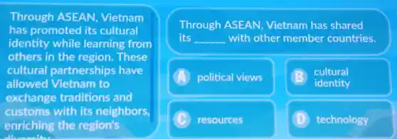 Through ASEAN Vietnam
has promoted its cultural
identity while learning from
others in the region.These
cultural partnerships have
allowed Vietnam to
exchange traditions and
customs with its neighbors,
enriching the region's
Through ASEAN Vietnam has shared
its __ with other member countries.
A political views
cultural
identity
C resources	technology