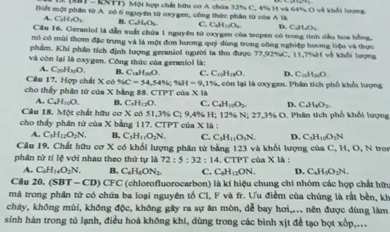 au 13. (SBT -KNTT) Một hợp chất hữu cơ A chứa 32%  C. 4%  H và 64%  O về khối lượng. Biết một phân tử A có 6 nguyên từ oxygen, công thức phân tử của A là
A. C_(2)H_(3)O_(3)
B. C_(4)H_(6)O_(6)
C. C_(6)H_(12)O_(6)
D. C_(6)H_(4)O_(6)
Câu 16. Geraniol là dẫn xuất chứa 1 nguyên tử oxygen của tecpen có trong tinh dầu hoa hồng.
nó có mùi thơm đặc trưng và là một đơn hương quý dùng trong công nghiệp hương liệu và thực
phẩm. Khi phân tích định lượng geraniol người ta thu được
77,92% C,11,7% H về khối lượng
và còn lại là oxygen. Công thức của geraniol là:
A. C_(20)H_(30)O
B. C_(18)H_(30)O
C. C_(10)H_(18)O
D. C_(10)H_(20)O
Câu 17. Hợp chất X có % C=54,54% ;% H=9,1%  , còn lại là oxygen . Phân tích phổ khối lượng
cho thấy phân tử của X bằng 88 . CTPT của X là
A. C_(4)H_(10)O
B. C_(5)H_(12)O
C. C_(4)H_(10)O_(2)
D. C_(4)H_(8)O_(2)
Câu 18. Một chất hữu cơ X có 51,3% C;9,4% H;12% N;27,3%  O. Phân tích phổ khối lượng
cho thấy phân tử của X bằng 117 . CTPT của X là :
A. C_(5)H_(12)O_(2)N
B. C_(5)H_(11)O_(2)N
C. C_(5)H_(11)O_(3)N
D. C_(5)H_(10)O_(2)N
Câu 19. Chất hữu cơ X có khối lượng phân tử bằng 123 và khối lượng của C, H, O , N tron
phân tử tỉ lệ với nhau theo thứ tự là 72:5:32:14 CTPT của X là :
A. C_(6)H_(14)O_(2)N.
B. C_(6)H_(6)ON_(2)
C. C_(6)H_(12)ON
D. C_(6)H_(5)O_(2)N
Câu 20. (SBT-CD)CFC fluorocarbon) là kí hiệu chung chỉ nhóm các họp chất hữu
mà trong phân tử có chứa ba loại nguyên tố Cl, F và fr. Uu điểm của chúng là rất bền, kh
cháy, không mùi , không độc, không gây ra sự ǎn mòn, dễ bay hơi __ nên được dùng làm
sinh hàn trong tủ lạnh, điều hoà không khí, dùng trong các bình xịt đề tạo bọt xốp __