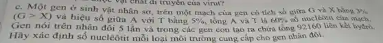 aup vật chat di truyên của virut?
C.. Một gen ở sinh vật nhân sơ , trên một mạch của gen có tích số giữa G và X bằng 3% 
(Ggt X) và hiệu số giữa A với T bằng 5%  , tổng A và T là 60%  số nuclêôtit của mạch.
Gen nói trên nhân đôi 5 lần và trong các gen con tạo ra chứa tổng 92160 liên kết hyđrô.
Hãy xác định số nuclêôtit môi loại môi trường cung câp cho gen nhân đôi.