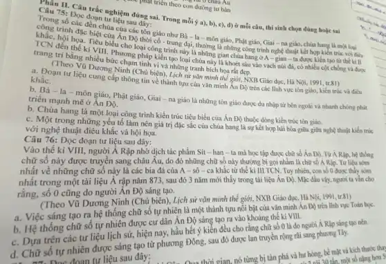 Au
phát triển theo con đường tư bản
Thân II. Câu trắc nghiệm đúng sai. Trong mỗi ý a), b), c)d) ở mỗi câu thí sinh chọn đúng hoặc sai
Câu 75: Đọc đoạn tư liệu sau đây:
Trong số các đền chùa của các tôn giáo như Bà - la - môn giáo, Phật giáo Giai - na giáo chùa hang là một loại
công trình đặc biệt của Ân Độ thời cổ - trung đại, thường là những công trình nghệ thuật kết hợp kiến trúc với điều
khắc, hội họa. Tiểu biểu cho loại công trình này là những gian chùa hang ở A-gian -ta được kiến tạo từ thế ki II
TCN đến thế kỉ VIII. Phương pháp kiến tạo loại chùa này là khoét sâu vào vách núi đá, có nhiều cột chống và được
trang trí bằng nhiều bức chạm tinh vi và những tranh bích họa rất đẹp.
(Theo Vũ Dương Ninh (Chủ biên), Lịch sử vǎn minh thế giới NXB Giáo dục, Hà Nội, 1991, tr.81)
a. Đoạn tư liệu cung cấp thông tin về thành tựu của vǎn minh Ân Độ trên các lĩnh vực tôn giáo, kiến trúc và điêu
khắc.
b. Bà - la-môn giáo, Phật giáo, Giai - na giáo là những tôn giáo được du nhập từ bên ngoài và nhanh chóng phát
triển mạnh mẽ ở Ân Độ.
b. Chùa hang là một loại công trình kiến trúc tiêu biểu của Ân Độ thuộc dòng kiến trúc tôn giáo.
c. Một trong những yếu tố làm nên giá trị đặc sắc của chùa hang là sự kết hợp hài hòa giữa giữa nghệ thuật kiến trúc
với nghệ thuật điều khắc và hội họa.
Câu 76: Đọc đoạn tư liệu sau đây:
Vào thế kỉ VIII người Ả Rập nhờ dịch tác phẩm Sít - han - ta mà học tập được chữ số Án Độ. Từ A Rập, hệ thống
chữ số này được truyền sang châu Âu do đó những chữ số này thường bị gọi nhằm là chữ số A Rập. Tư liệu sớm
nhất về những chữ số này là các bia đá của A - sô - ca khắc từ thế kỉ III TCN. Tuy nhiên, con số 0 được thấy sóm
nhất trong một tài liệu Á rập nǎm 873, sau đó 3 nǎm mới thấy trong tài liệu Ấn Độ. Mặc dầu vậy, người ta vẫn cho
rằng, số 0 cũng do người Ân Độ sáng tạo.
(Theo Vũ Dương Ninh (Chủ biên), Lịch sử vǎn minh thế giới NXB Giáo dục, Hà Nội, 1991
a. Việc sáng tạo ra hệ thống chữ số tự nhiên là một thành tựu nồi bật của vǎn minh Ân Độ trên lĩnh vực Toán học.
b. Hệ thống chữ số tự nhiên được cư dân Ân Độ sáng tạo ra vào khoảng thế ki VIII.
c. Dựa trên các tư liệu lịch sử hiện nay, hầu hết ý kiến đều cho rằng chữ số 0 là do người Á Rập sáng tạo nên.
d. Chữ số tự nhiên được sáng tạo từ phương Đông, sau đó được lan truyền rộng rãi sang phương Tây.
số tự đoạn tư liệu sau đây: