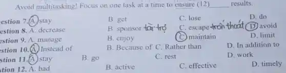 Avoid multitasking!Focus on one task at a time to ensure (12 ) __ results.
estion 7.(A.) stay
B. get
C. lose
D. do
estion 8. A . decrease
B. sponsor taitro
C. escape
thoat (D) avoid
estion 9. A .manage
B. enjoy
C. maintain
D. limit
stion 10.(A)Instead of
B. Because of C Rather than
D. In addition to
stion 11.(A.) stay
B. go
C. rest
D. work
tion 12. A. bad
B. active
C. effective
D. timely