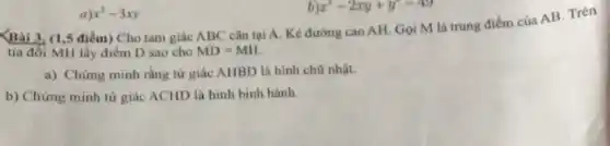 a)x^2-3xy
x^2-2xy+y^2-49
Bài 3. (1,5 điểm)Cho tam giác ABC cân tại A. Kẻ đường cao AH. Gọi M là trung điểm của AB. Trên
tia đối MH lấy điểm D sao cho MD=MH.
a) Chứng minh rằng tử giác AHBD là hình chữ nhật.
b) Chứng minh tứ giác ACHD là hình bình hành.