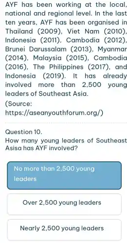 AYF has been working at the local,
national and regional level. In the last
ten years , AYF has been organised in
Thailand (2009). Viet Nam (2010),
Indonesia (2011), Cambodia (2012),
Brunei Darussalam (2013), Myanmar
(2014), Malaysia (2015), Cambodia
(2016), The Philippines (2017), and
Indonesia (2019). It has already
involved more than 2,500 young
leaders of Southeast Asia.
(Source:
https ://aseanyouth orum.org/)
Question 10.
How many young leaders of Southeast
Asisa has AYF involved?
No more than 2,500 young
leaders
Over 2,500 young leaders
Nearly 2,500 young leaders