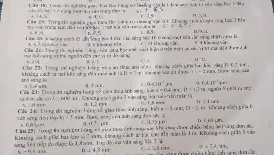 B. 1.
Câu 18: Trong thí nghiệm giao thoa khe I-âng có Nhoáng vận là i. Khoảng cách từ vân sáng bậc 5 đến
vân tối bậc 9 ở cùng một bên vân trung tâm là
A. 14.5i.
B. 4.5i.
C. 3.51.
D. 5,51
Câu 19: Trong thí nghiệm giao thoa khe I-âng có khoảng vân là i. Khoảng cách từ vân sáng bậc 3 bên
này vân trung tâm đến vân/pôi bậc 5 bên kia vân trung tâm là
B. 1.51.
C. 8.5i.
D. 9.5i.
A. 6.51
Câu 20: Khoảng cách từ vần sáng bậc 4 đến vân sáng bậc 10 ở cùng một bên vân sáng chính giữa là
A. 6,5 khoảng vân	B. 6 khoảng vân.	C. 10 khoảng vân.
D. 4 khoảng vân.
Câu 21: Trong thí nghiệm I-âng, vân sáng bậc nhất xuất hiện ở trên màn tại các vị trí mà hiệu đường đi
của ánh sáng từ hai nguồn đến các vị trí đó bằng
A. 2/4
B. lambda 2
C. lambda 
D. 2A.
Câu 22: Trong thí nghiệm I-âng về giao thoa ánh sáng, khoảng cách giữa hai khe sáng là 0,2 mm,
khoảng cách từ hai khe sáng đến màn ảnh là D=1m , khoảng vân đo được là i=2mm Bước sóng của
ảnh sáng là
A. 0,4 um.
B. 4 jum.
c 0,4.10^-3mu m
D 0,4.10^-4mu m
Câu 23: Trong thí nghiệm I-âng về giao thoa ánh sáng, biết a=0,4mm,D=1,2m nguồn S phát ra bức
xạ đơn sắc có lambda =600nm . Khoảng cách giữa 2 vân sáng liên tiếp trên màn là
B. 1,2 mm.
C. 1.8 mm.
D. 1,4 mm.
A. 1,6 mm.
Câu 24: Trong thí nghiệm I-âng về giao thoa ánh sáng, biết
a=5mm,D=2m Khoảng cách giữa 6
vân sáng liên tiếp là 1.5 mm. Bước sóng của ánh sáng đơn sǎc là
B. 0,71 um.
C. 0.75 um.
D. 0,69 jum.
A 0,65mu m
Câu 25: Trong thí nghiệm I-âng về giao thoa ánh sáng, các khe sáng được chiếu bằng ánh sáng đơn sắC.
Khoảng cách giữa hai khe là 2 mm, khoảng cách từ hai khe đến màn là 4 m. Khoảng cách giữa 5 vân
sáng liên tiếp đo được là 4,8 mm. Toạ độ của vân sáng bậc 3 là
A. pm 9,6mm
B pm 4,8mm
pm 3,6mm
D. pm 2,4mm
khe sáng được chiếu bằng ánh sáng đơn sắC.