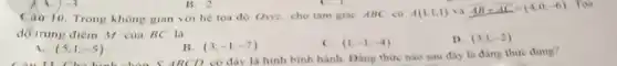 B. 2
Cair 10. Trong không gian với hệ toa đó Oxxz, cho tam giac ABC có
A(1;1;1) và overline (AB)+overline (AC)=(4;0;-6)
Toa
độ trung điêm M cua BC là
(5,1,-5)
B. (3;-1;-7)
C. (1,-1,-4)
D. (3,1,-2)
BCD có đáy là hình bình hành. Đảng thức nào sau đây la dang thức đung?