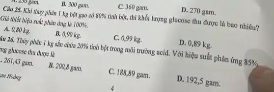 B. 300 gam.
C. 360 gam.
D. 270 gam.
. zoo gam.
Câu 25. Khi thuỷ phân 1 kg bột gao có 80% 
tinh bột, thì khối lượng glucose thu được là bao nhiêu?
Giả thiết hiệu suất phản ứng là 100% 
A. 0,80 kg.
B. 0,90 kg.
C. 0,99 kg.
D. 0,89 kg.
âu 26. Thủy phân 1 kg sắn chứa 20%  tinh bột trong môi trường acid. Với hiệu suất phản ứng 85% 
ing glucose thu được là
261,43 gam.
B. 200,8 gam.
C. 188,89 gam.
D. 192,5 gam.
an Hoàng