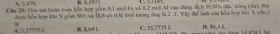 B. 6,1975 .
C. 3,7185.
Câu 25: Hòa tan hoàn toàn hỗn hợp gồm 0 ,1 mol Fe và 0.2 mol Al vào dung dịch
H_(2)SO_(4) đặc, nóng (dư), thu
được hỗn hợp khi X gồm SO_(2) và H_(2)S có tỉ lệ mol tương ứng là 2:1 . Vậy thể tích của hỗn hợp khí X (đkc)
là
A. 5.57775 L
B. 8,64 L
C. 55,7775 L
D. 86,4 L
nóng (dư) thu được 14 8741. hh
A. 2,479 .