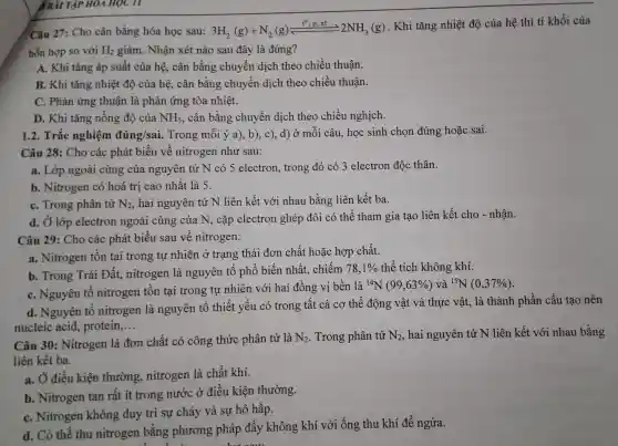 B BÀI TẬP HOA HỌC II
Câu 27 : Cho cân bằng hóa học sau: 3H_(2)(g)+N_(2)(g)leftharpoons (t^circ ,p,xt)/(square ^circ ),2NH_(3(g))
. Khi tǎng nhiệt độ của hệ thì tỉ khối của
hỗn hợp so với H_(2) giảm . Nhận xét nào sau đây là đúng?
A. Khi tǎng áp suất của hệ, cân bằng chuyển dịch theo chiều thuận.
B. Khi tǎng nhiệt độ của hệ , cân bằng chuyển dịch theo chiều thuận.
C. Phản ứng thuận là phản ứng tỏa nhiệt.
D. Khi tǎng nồng độ của NH_(3) , cân bằng chuyên dịch theo chiều nghịch.
1.2 . Trắc nghiệm đúng/sai.. Trong mỗi ý a), b), c), d)ở môi câu, học sinh chọn đúng hoặc sai.
Câu 28: Cho các phát biểu về nitrogen như sau:
a. Lớp ngoài cùng của nguyên tử N có 5 electron , trong đó có 3 electron độc thân.
b . Nitrogen có hoá trị cao nhất là 5.
C. Trong phân tử N_(2) . hai nguyên tử N liên kết với nhau bằng liên kết ba.
d. Ở lớp electron ngoài cùng của N, cặp electron ghép đôi có thể tham gia tạo liên kết cho -nhận.
Câu 29 : Cho các phát biểu sau về nitrogen:
a . Nitrogen tôn tại trong tự nhiên ở trạng thái đơn chất hoặc hợp chất.
b. Trong Trái Đất., nitrogen là nguyên tố phô biến nhất.chiếm
78,1%  thể tích không khí.
c . Nguyên tô nitrogen tồn tại trong tự nhiên với hai đồng vị bền là
(}^14N(99,63% )vhat {a)^15N(0,37% )
d . Nguyên tố nitrogen là nguyên tố thiết yếu có trong tất cả cơ thể động vật và thực vật, là thành phần cấu tạo nên
nucleic acid protein __
Câu 30 : Nitrogen là đơn chất có công thức phân tử là
N_(2) . Trong phân tử N_(2) hai nguyên tử N liên kết với nhau bằng
liên kết ba.
a. Ở điều kiện thường , nitrogen là chất khí.
b . Nitrogen tan rất ít trong nước ở điều kiện thường.
C . Nitrogen không duy trì sự cháy và sự hô hấp.
d. Có thể thu nitrogen bằng phương pháp đẩy không khí với ống thu khí để ngửa.