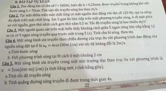 B. BÀI TẬP TỰ LUẬN
Câu 1, Dao động âm có tần số f=500Hz, biên độ A=0,25mm, được truyền trong không khí với
bước sóng lambda =70cm Tìm vận tốc truyền sóng âm theo m/s.
Câu 2, Tại một điểm trên mặt chất lỏng có một nguồn dao động với tần số 120 Hz, tạo ra sóng
ổn định trên mặt chất lỏng. Xét 5 gợn lồi liên tiếp trên một phương truyền sóng ở về một phía
so với nguồn, gợn thứ nhất cách gợn thứ nǎm 0,5 m. Tốc độ truyền sóng là bao nhiêu
m/s
Câu 3. Một người quan sát trên mặt biển 5 ngọn sóng liên tiếp bằng 12
m và có 9 ngọn sóng truyền qua trước mắt trong 5(s) . Tính chu kì sóng theo ms
Câu 4. Một sóng hình sin truyền theo chiều dương của trục Ox với phương trình dao động của
nguồn sóng đặt tại 0 là u_(0)=4cos100pi t(cm)
với tốc độ không đổi là 2m/s.
a.Tính bước sóng
b. Viết phương trình sóng tại M cách 0 một khoảng 2 cm
Câu 5, Một sóng hình sin truyền trong một môi trường dọc theo trục Ox với phương trình là
u=5cos(6pi t-pi x)(cm)
(x tính bằng mét,t tính bằng giây).
a.Tính tốc độ truyền sóng
b. Tính quãng đường sóng truyền đi được trong thời gian 4s.