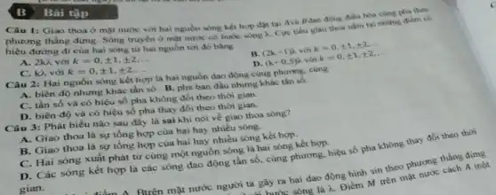 B Bài tập
Câu 1: Giao thoa ở mặt nước với hai nguồn sóng kết hợp đặt tại Avà Bdao động điều hòa cùng pha theo
phương thẳng đứng. Sóng truyền ở mặt nước có bước sóng 2.Cực tiểu giao thoa nằm tại những điểm c6
hiệu đường đi của hai sóng từ hai nguồn tới đó bằng
A. 2kh với k=0,pm 1,pm 2,ldots 
C. kì với k=0,pm 1,pm 2,ldots 
B. (2k+1)lambda  với k=0,pm 1,pm 2,ldots 
D. (k+0,5)lambda  với k=0,pm 1,pm 2,ldots 
Câu 2: Hai nguồn sóng kết hợp là hai nguồn đạo động cùng phương, cùng
A. biên độ nhưng khác tần số. B pha ban đầu nhưng khác tần số.
C. tần số và có hiệu số pha không đổi theo thời gian.
D. biên độ và có hiệu số pha thay đổi theo thời gian.
Câu 3: Phát biểu nào sau đây là sai khi nói về giao thoa sóng?
A. Giao thoa là sự tổng hợp của hai hay nhiều sóng.
B. Giao thoa là sự tổng hợp của hai hay nhiều sóng kết hợp.
C. Hai sóng xuất phát từ cùng một nguồn sóng là hai sóng kết hợp.
D. Các sóng kết hợp là các sóng dao động tần số cùng phương, hiệu số pha không thay đồi
gian.
Btrên mặt nước người ta gây ra hai dao động hình sin theo phương thẳng đứng
i hước sóng là lambda 
Điểm M trên mặt nước cách A một