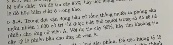 bị biến chất. Với độ tin cậy 95%  , hãy ước
lệ đồ hộp biến chất ở trong kho.
Delta 5.8 . Trong đợt vận động bầu cử tổng thống người ta phỏng vấn
ngẫu nhiên 1.600 cử tri thì được biết 960 người trong số đó sẽ bỏ
phiếu cho ứng cử viên A. Với độ tin cậy 90%  , hãy tìm khoảng tin
cậy tỷ lệ phiếu bầu cho ứng cử viên A.