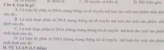 B. Biên d_(1)
C. Di truyên và biên dị.
D. Đột biến gen.
Câu 4. Gen là gì?
A. Là toàn bộ phân tử DNA mang thông tin di truyền mã hoá cho một sản phẩm nhất địn
nào đó.
B. Là một đoạn phân tử DNA mang thông tin di truyền mã hoá cho một sản phẩm nhâ
định nào đó.
C. Là một đoạn phân tử DNA không mang thông tin di truyền mã hoá cho một sản phần
nhất định nào đó.
D. Là toàn bộ phân tử DNA không mang thông tin di truyền mã hoá cho một sản phần
nhất định nào đó.
II. TU'LUÂN (1 ,5 điểm)