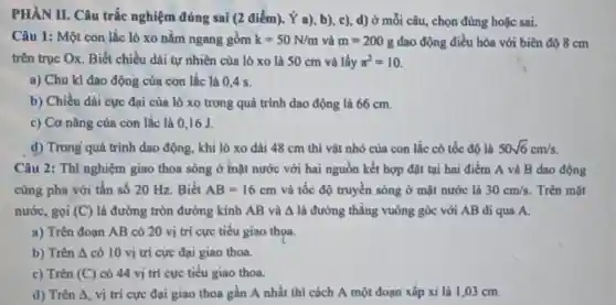 a), b), c), d)ở câu, chọn đúng hoặc sai.
Câu 1: Một con lắc lò xo nằm ngang gồm k=50N/m và m=200g dao động điều hòa với biên độ 8 cm
trên trục Ox. Biết chiều dài tự nhiên của lò xo là 50 cm và lấy pi ^2=10
a) Chu kì dao động của con lắc là 0,4 s.
b) Chiều dài cực đại của lò xo trong quá trình dao động là 66 cm.
c) Cơ nǎng của con lắc là 016J.
d) Trong quá trình dao động, khi lò xo dài 48 cm thì vật nhỏ của con lắc có tốc độ là 50sqrt (6)cm/s
cùng pha với tần số 20 Hz. Biết AB=16cm và tốc độ truyền sóng ở mặt nước là 30cm/s. Trên mặt
nước, gọi (C) là đường tròn đường kính AB và A là đường thẳng vuông góc với AB đi qua A.
a) Trên đoạn AB có 20 vị trí cực tiểu giao thọa.
b) Trên Delta  có 10 vị trí cực đại giao thoa.
c) Trên (C) có 44 vị trí cực tiểu giao thoa.
d) Trên 4, vị trí cực đại giao thoa gần A nhất thì cách A một đoạn xấp xi là 1,03 cm.