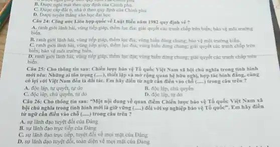 B. Được nghi mát theo quy định của Chinh phú.
C. Được cắp đất ở, nhà ở theo quy định của Chính phủ
D. Được tuyến thắng vào học đại học
Câu 24: Công ước Liên hợp quốc về Luật Biển nǎm 1982 quy định về?
A. ranh giới lãnh hải, vùng tiếp giáp thêm lục địa; giải quyết các tranh chấp trên biển; bảo vệ môi trường
biển.
B. ranh giới lãnh hải, vùng tiếp giáp, thêm lục địa; vùng biến dùng chung; bảo vệ môi trường biến.
C. ranh giới lãnh hải, vùng tiếp giáp, thêm lục địa; vùng biển dùng chung; giải quyết các tranh chấp trên
biển; bảo vệ môi trường biên.
D. ranh giới tanh hai, vũng tiếp giáp, thêm tục địa; vùng biển dùng chung; giải quyết các tranh chấp trên
biển.
Câu 25: Cho thông tin sau: Chiến lược bảo vệ Tổ quốc Việt Nam xã hội chủ nghĩa trong tình hình
mới nêu: Những ai tôn trọng (.....), thiết lập và mở rộng quan hệ hữu nghị, hợp tác bình đẳng, cùng
có lợi với Việt Nam đều là đối táC. Em hãy điền từ ngữ cần điền vào chỗ ( __ trong câu trên?
A. độc lập, tự quyết, tự do
B. độc lập, chủ quyền
C. độc lập, chủ quyền, tự do
D. độc lập, tự do
Câu 26: Cho thông tin sau: "Một nội dung về quan điểm Chiến lược bảo vệ Tổ quốc Việt Nam xã
hội chủ nghĩa trong tỉnh hình mới là giữ vững (.....) đối với sự nghiệp bảo vệ Tổ quốc". Em hãy điền
từ ngữ cần điền vào chỗ (.....) trong câu trên?
A. sự lãnh đạo tuyệt đối của Đảng
B. sự lãnh đạo trực tiếp của Đảng
C. sự lãnh đạo trực tiếp, tuyệt đối về mọi mặt của Đảng
D. sự lãnh đạo tuyệt đối, toàn diện về mọi mặt của Đảng