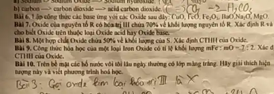 b) carbon-> carbon dioxide=-acid carbon dioxide.
Bài 6. Lập công thức các base ứng với các Oxide sau dây: CuO, FeO. Fe_(2)O_(1),BaO'Na_(2)O MgO.
Bài 7. Oxide của nguyên tố R có hóa trị III chứa 70%  về khối lượng nguyên tố R. Xác định R và
cho biết Oxide trên thuộc loại Oxide acid hay Oxide base.
Bài 8. Một hợp chất Oxide chứa 50%  về khối lượng của S . Xác định CTHH của Oxide.
Bài 9. Công thức hòa học của một loại Iron Oxide có tỉ lệ khối lượng mFe: mO=7:2 Xác d
CTHH của Oxide.
Bài 10. Trèn bề mặt các hố nước vôi tôi lâu ngày thường có lớp màng trǎng.Hãy giải thích hiện
tượng này và viết phương trình hoá học.