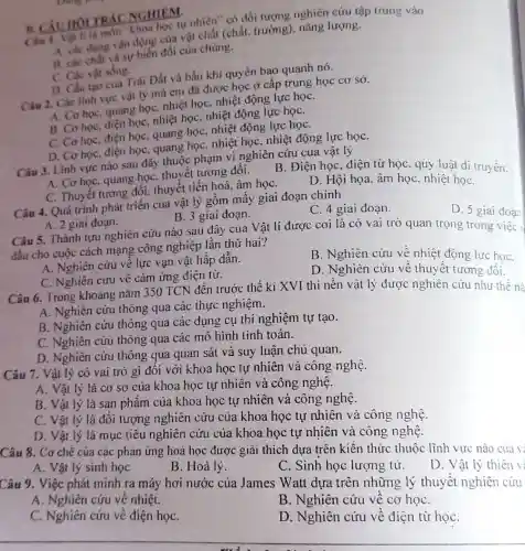 B. CAUHOLTR ACNGHIEM.
Chn I. Vật li là môn "khoa học tự nhiên" có đối tượng nghiên cứu tập trung vào
A. cac dang vận động của vật chất (chất, trường), nǎng lượng.
B. các chất và sự biển đổi của chúng.
C. Các vật sống.
D. Cấu tạo của Trái Đất và bầu khí quyển bao quanh nó.
Câu 2. Các lình vực vật lý mà em đã được học ở câp trung học cơ sở.
A. Cơ học, quang học, nhiệt học, nhiệt động lực họC.
B. Cơ học, điện học, nhiệt học, nhiệt động lực họC.
C. Cơ học, điện học, quang học, nhiệt động lực họC.
D. Cơ học, điện học, quang học, nhiệt học, nhiệt động lực họC.
Câu 3. Linh vực nào sau đây thuộc phạm vi nghiên cứu của vật lý
A. Cơ học, quang họC.thuyết tương đối.
C. Thuyết tương đối , thuyết tiến hoá, âm họC.
B. Điện học, điện từ học, quy luật di truyền.
D. Hội họa. âm học, nhiệt họC.
Câu 4. Quá trình phát triển của vật lý gồm mấy giai đoạn chính
A. 2 giai đoạn.
Câu 5. Thành tựu nghiên cứu nào sau đây của Vật lí được coi là có vai trò quan trọng trong
B. 3 giai đoạn.
C. 4 giai đoạn.
đầu cho cuộc cách mạng công nghiệp lần thứ hai?
D. 5 giai đoạn
A. Nghiên cứu về lực vạn vật hấp dân.
C. Nghiên cứu về cảm ứng điện từ.
B. Nghiên cứu về nhiệt động lực họC.
D. Nghiên cứu về thuyết tương đối.
Câu 6. Trong khoảng nǎm 350 TCN đến trước thế ki XVI thì nền vật lý được nghiên cứu như thế nà
A. Nghiên cứu thông qua các thực nghiệm.
B. Nghiên cứu thông qua các dụng cụ thí nghiệm tự tạo.
C. Nghiên cứu thông qua các mô hình tính toán.
D. Nghiên cứu thông qua quan sát và suy luận chủ quan.
Câu 7. Vật lý có vai trò gì đối với khoa học tự nhiên và công nghệ.
A. Vật lý là cơ sở của khoa học tự nhiên và công nghệ.
B. Vật lý là sản phẩm của khoa học tự nhiên và công nghệ.
C. Vật lý là đối tượng nghiên cứu của khoa học tự nhiên và công nghệ.
D. Vật lý là mục tiêu nghiên cứu của khoa học tự nhiên và công nghệ.
Câu 8. Cơ chế của các phản ứng hoá học được giải thích dựa trên kiến thức thuộc lĩnh vực nào của vị
A. Vật lý sinh học
B. Hoá lý.
C. Sinh học lượng tử.
Câu 9. Việc phát minh ra máy hơi nước của James Watt dựa trên những lý thuyết nghiên cứu
D. Vật lý thiên vị
A. Nghiên cứu về nhiệt.
C. Nghiên cứu về điện họC.
B. Nghiên cứu về cơ họC.
__
.