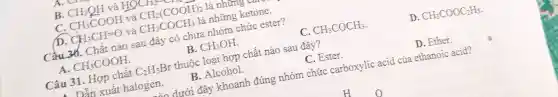 B. CH_(3)QH và HC HOCH_(2)-
C. CH_(3)COOH và CH_(2)(COOH)_(2) là những v
D. CH_(3)CH=O và CH_(3)COCH_(3) là những ketone.
Câu 36. Chất nào sau đây có chứa nhóm chức ester?
A. CH_(3)COOH
B. CH_(3)OH
C. CH_(3)COCH_(3)
D. CH_(3)COOC_(2)H_(5)
Câu 31. Hợp chất C_(2)H_(5)Br thuộc loại hợp chất nào sau đây?
Dẫn xuất halogen.
B. Alcohol.
C. Ester.
D. Ether.
dưới đây khoanh đúng nhóm chức carboxylic acid của ethanoic acid?