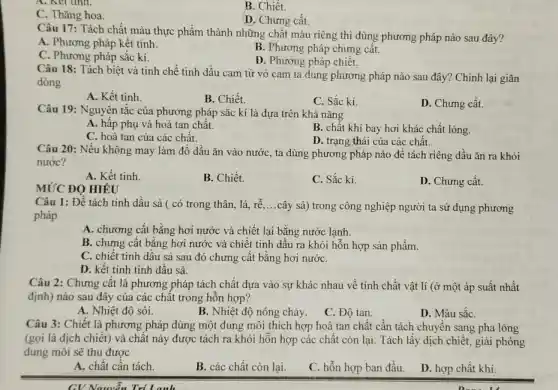 B. Chiết.
C. Thǎng hoa.
D. Chưng cất.
Câu 17: Tách chất màu thực phẩm thành những chất màu riêng thì dùng phương pháp nào sau đây?
A. Phương pháp kết tinh.
B. Phương pháp chưng cất.
C. Phương pháp sắc kí.
D. Phương pháp chiết.
Câu 18: Tách biệt và tinh chế tinh dầu cam từ vỏ cam ta dung phương pháp nào sau đây?Chinh lại giãn
dòng
A. Kết tinh
C. Sắc kí.
D. Chưng cất.
Câu 19: Nguyên tắc của phương pháp sắc kí là dựa trên khả nǎng
A. hấp phụ và hoà tan chất.
B. chât khí bay hơi khác chất lỏng.
C. hoà tan của các chất.
D. trạng thái của các chất.
Câu 20: Nếu không may làm đổ dầu ǎn vào nước, ta dùng phương pháp nào đê tách riêng dầu ǎn ra khỏi
nước?
A. Kết tinh.
B. Chiết.
C. Sắc kí
D. Chưng cất.
MỨC ĐỘ HIÉU
Câu 1: Để tách tinh dầu sả ( có trong thân, lá, rtilde (e) __
cây sả) trong công nghiệp người ta sử dụng phương
pháp
A. chương cất bằng hơi nước và chiết lại bằng nước lạnh.
B. chưng cất bằng hơi nước và chiết tinh dầu ra khỏi hỗn hợp sản phẩm.
C. chiết tinh dầu sả sau đó chưng cất bằng hơi nướC.
D. kết tinh tinh dầu sả.
Câu 2: Chưng cất là phương pháp tách chất dựa vào sự khác nhau về tính chất vật lí (ở một áp suất nhất
định) nào sau đây của các chất trong hỗn hợp?
A. Nhiệt độ sôi.
B. Nhiệt độ nóng chảy.
C. Độ tan.
D. Màu sắC.
Câu 3: Chiết là phương pháp dùng một dung môi thích hợp hoà tan chất cần tách chuyển sang pha lỏng
(gọi là dịch chiết)và chất này được tách ra khỏi hỗn hợp các chất còn lại. Tách lấy dịch chiết, giải phóng
dung môi sẽ thu được
A. chất cân tách.
B. các chất còn lại.
C. hỗn hợp ban đầu. D. hợp chất khí.