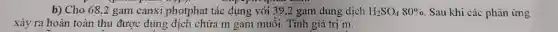 b) Cho 68,2 gam canxi photphat tác dụng với 39,2 gam dung dịch H_(2)SO_(4)80%  . Sau khi các phàn ứng
xảy ra hoàn toàn thu được dung địch chứa m gam muối . Tính giá trị m.