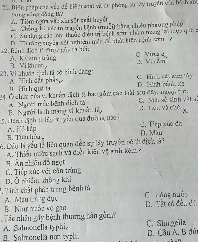 B. Cho
21. Biện pháp chủ yếu để kiểm soát và dự phòng sự lây truyền của bệnh sôt
trong cộng đồng là?
A. Tiêm ngừa vǎc xin sốt xuất huyết
B. Chống lại véc tơ truyền bệnh (muỗi) bằng nhiều phương pháp
C. Sử dụng các loại thuốc điều trị bệnh sớm nhǎm mang lại hiệu quả c
D. Thường xuyên xét nghiệm máu đê phát hiện bệnh sớm /
22. Bệnh dịch tả được gây ra bởi:
C. Virus X
A. Ký sinh trùng
D. Vi nâm
B. Vi khuân
23. Vi khuân dịch tả có hình dạng:
C. Hình cái kim tây
A. Hình dấu phây
B. Hình quả tạ
D. Hình bánh xe
24. Ô chứa của vi khuẩn dịch tả bao gồm các loài sau đây, ngoại trừ:
A. Người mắc bênh dịch tả
C. Mộ t số sinh vật so
B. Người lành mang vi khuân tà
D. Lợn và chó
25. Bệnh dịch tả lây truyền qua đường nào?
C. Tiếp xúc da
A. Hô hập
B. Tiêu hóa
D. Máu
6. Đâu là yếu tố liên quan đến sự lây truyền bệnh dịch tả?
A. Thiêu nước sạch và điều kiện vệ sinh kém -
B. Ăn nhiêu đô ngọt
C. Tiếp xúc với côn trùng
D. Ô nhiệm không khí
7. Tính chất phân trong bệnh tả
C. Lỏng nước
A. Màu trǎng đục
B. Như nước vo gạo
D. Tất cả đêu đú
. Tác nhân gây bệnh thương hàn gồm?
C. Shingella
A. Salmonella typhi,
D. Câu A, B đút
man nào?
B. Salmonella non typhi