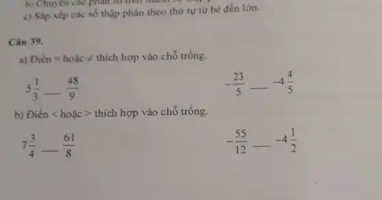 b) Chuyên các phân so tren ulann so
c) Sắp xếp các số thập phân theo thứ tự từ bé đến lớn.
Câu 39.
a) Dicin=hoacneq thich hep vào chỗ trống.
5(1)/(3)-(48)/(9)
-(23)/(5)—— 4(4)/(5)
b) Điền < hoặc > thích hợp vào chỗ trống.
7(3)/(4)-(61)/(8)
-(55)/(12)—— 4(1)/(2)