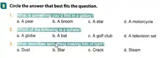 B Circle the answer that best fits the question.
1.	something you'd find in a galaxy?
a. A pear
b. A broom
c. A star
d. A motorcycle
2. Which o the following is a sphere?
a. A globe
b. A bat
c. A golf club
d. A television set
3. What describes som lots of light?
a. Dust
b. Star
c. Crack
d. Steam