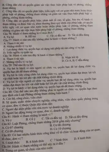 B. Công dân chỉ có quyền giám sát việc thực hiện pháp luật vê phòng , chống
tham nhũng
C. Công dân chỉ có quyền phát hiện , kiến nghị với cơ quan nhà nước hoàn thiện
pháp luật về phòng , chống tham nhũng và giám sát việc thực hiện pháp luật về
phòng., chống tham nhũng.
D. Công dân có quyên phát hiện , phản ánh tố cáo, tố giác, báo tin về hành vi
tham nhũng và được bảo vê, khen thưởng theo quy định của pháp luật;có quyên
kiến nghị với cơ quan nhà nước hoàn thiện pháp luật về phòng., chống tham
nhũng và giám sát việc thực hiện pháp luật về phòng , chống tham nhũng.
Câu 76 : Hành vi tham nhũng là vì mục đích?
A. Vụ lợi
B. Hỗ trợ
C. Tất cả đều sai D. Tất cả đều đúng
Câu 77: Hành vi nào sau đây không phải là hành vi tham nhũng ?
A. Tham ô tài sản
B. Nhũng nhiều vì vụ lợi
C. Lợi dụng chức vụ , quyền hạn sử dụng trái phép tài sản công vì vụ lợi
D. Trốn nghĩa vụ quân sự
Câu 78 : Hành vi nào sau đây là hành vi tham nhũng ?
B. Nhận hối lộ
A. Tham ô tài sản
C. Nhũng nhiêu vì vụ lợi
D. Cả A B, C đều đúng
Câu 79 : Thế nào là vụ lợi:
A. Vụ lơi là hành vi của người có chức vụ,quyền hạn đã lợi dụng chức vụ,
quyên hạn đó để tham nhũng.
B. Vụ lợi là việc công chức lợi dụng chức vụ , quyên hạn nhằm đạt được lợi ích
vật chất hoặc lợi ích phi vật chất không chính đáng.
C. Vụ lợi là việc người có chức vụ,, quyên hạn đã lợi dụng chức vụ , quyên hạn
nhằm đạt được lợi ích vật chất hoặc lợi ích phi vật chất không chính đáng.
D. Vụ lợi là hành vi lợi dụng chức vụ , quyên hạn đó đê tham nhũng.
Câu 80 : Chủ thể nào sau đây không phải là người có chức vụ,quyền hạn theo
quy định của Luật Phòng chông tham nhũng hiện hành ?
A. Cán bộ, công chức . viên chức
B. Sỹ quan , quân nhân chuyên nghiệp , công nhân . viên chức quốc phòng trong
cơ quan đơn vị thuộc Quân đội nhân dân
C. Người đại diện phần vôn nhà nước tai doanh nghiệp
D . Người lao động trong cơ quan đơn vị doanh nghiệp
Câu 81:Hành vi tham nhũng là hành vi ?
C. Tất cả đều sai D. Tất cả đều đúng
B. Cố ý
A. Vô ý
Câu 82 : Luật Phòng , chông tham nhũng 2018 gồm mây chương?
A. Có 07 chương
B. Có 08 chương
D. Có 10 chương
C. Có 09 chương
Câu 83 : Có bao nhiêu hình thức công khai về tố chức và hoạt động của cơ quan,
tô chức đơn vị ?
A. 5 hình thức
B. 6 hình thức
C. 7 hình thức
D. 8 hình thức
Câu 84: Hành vi tham nhũng có thể xảy ra ở đâu ?
A. Trong cơ quan . tổ chức của nhà nước