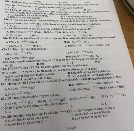 B. CO_(2)
ống sử đựng bột CuO nung nóng để thực hiện phản ứng hóa học sau:
C. CaCO_(3)
CuO+H_(2)arrow Cu+H_(2)O
A. Cephan ứng trên chất đóng vai trò chất khứ là B. Cu.
D. CH_(4)
KMnO_(4)
H_(2)
tạo thành là
K_(2)SO_(4),MnSO_(4),H_(2)SO_(4)
và H_(2)O)
Nguyên nhân là do
A. SO_(2)
màu tím nhạt dần rồi mất màu (biết sản phẩm
D. H_(2)O
C. KMnO_(4)
đã khứ SO_(2) thành Scdot 6
Câu 13. Sản xuất gang trong công nghiệp bằng các sử dụng khí CO khử
B. SO_(2) đã khử KMnO_(4) thành Mn^+2
ứng
Fe_(2)O_(3)+3COxrightarrow (Fe)2Fe+3CO_(2)
ở nhiệt độ cao theo phản
A.
D. H_(2)O
đã oxi hóa KMnO_(4) thành Mn^+2
Fe_(2)O_(3)
B. CO.
C. Fe.
trong phản ứng nào sau đây?
Trong phản ứng trên chất đóng vai trò chất khứ là
D. CO_(2)
3Br_(2)+6NaOHarrow 5NaBr+NaBrO_(3)+3H_(2)O
B. Br_(2)+H_(2)arrow 2HBr
Câu 15. Chlorine vừa đồng và trò chất oxi hóa vừa đóng Br_(2)+2KIarrow I_(2)+2KBr
vai trò chất khử trong phản ứng nào sau đây?
A. 2Na+Cl_(2)arrow 2NaCl
C.
2FeCl_(2)+Cl_(2)xrightarrow (e)2FeCl_(3)
B. H_(2)+Cl_(2)arrow 2HCl
D
2NaOH+Cl_(2)arrow NaCl+NaClO+H_(2)O
Câu 16. Thực hiện các phản ứng sau:
(a) C+O_(2)xrightarrow (r^circ )CO_(2)
(c) C+CO_(2)arrow 2CO
(b) 4Al+3Carrow Al_(4)C_(3)
Phản ứng trong đó carbon vừa đóng vai trò chất oxi hóa vừa đóng vai trò chất khử là
CaO+3Carrow CaC_(2)+CO
A. (a).
B. (b)
(c)
Câu 17. (Đề TSĐH B - 2013) Cho phương trình hóa học của phản ứng:
D. (d).
2Cr+3Sn^2+arrow 2Cr^3++3Sn
Nhận xét nào sau đây về phản ứng trên là đúng?
A. Sn^2+ là chất khử, Cr^3+ là chất oxi hóa.
B. Cr là chất oxi hóa, Sn^2+ là chất khử.
D. Cr^3+ là chất khử, Sn^2+
C. Cr là chất khử, Sn^2+ là chất oxi hóa.
là chất oxi hóa.
Câu 18. Nguyên tử S đóng vai trò vừa là chất khử , vừa là chất oxi hoá trong phản ứng nào sau đây?
A. S+2Naarrow Na_(2)S
B S+6HNO_(3)arrow H_(2)SO_(4)+6NO_(2)+2H_(2)O
C. S+3F_(2)xrightarrow (r^circ )^circ C_(6)
D. 4S+6NaOH(aq_((circ))arrow 2Na_(2)S+Na_(2)S_(2)O_(3)+3H_(2)O
Câu 19. Thực hiện các phản ứng hóa học sau:
(a) S+O_(2)arrow SO_(2)
(b) Hg+Sarrow HgS
(c)
H_(2)+Sarrow H_(2)S (d) S+3F_(2)xrightarrow (r)^ast SF_(6)
Số phản ứng sulfur (S) đóng vai trò chất oxi hóa là
C. 3.
D. 4.
A. 1.
B. 2.
Câu 20. Cho phản ứng hóa học: Fe+CuSO_(4)arrow FeSO_(4)+Cu Trong phản ứng trên xảy ra
A. sự oxi hóa Fe và sự oxi hóa Cu.
B. sự khử Fe^2+ và sự oxi hóa Cu.
C. sự oxi hóa Fe và sự khử Cu^2+
D. sự khử Fe^2+ và sự khử Cu^2+