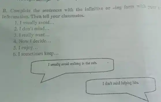 B. Complete the sentences with the infinitive or -ing form with your to
information. Then tell your classmates.
1. I usually avoid __
2.I don't mind __
3. I really want __
4. Now I decide __
5. I enjoy __
6. I sometimes keep __
I usually avoid walking in the rain.
square