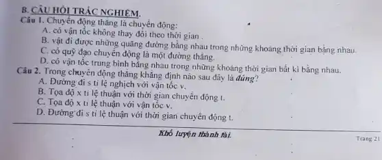 B. CÂU HỎI TRẢC NGHIÉM.
Câu 1. Chuyển động thǎng là chuyển động:
A. có vận tốc không thay đổi theo thời gian.
B. vật đi được những quãng đường bǎng nhau trong những khoảng thời gian bằng nhau.
C. có quỹ đạo chuyển động là một đường thẳng.
D. có vận tốc trung bình bằng nhau trong những khoảng thời gian bất kì bằng nhau.
Câu 2. Trong chuyền động thẳng khẳng định nào sau đây là đúng?
A. Đường đi s ti lệ nghịch với vận tốc v.
B. Tọa độ x ti lệ thuận với thời gian chuyển động t.
C. Tọa độ x ti lệ thuận với vận tốc v.
D. Đường đi s ti lệ thuận với thời gian chuyển động t.